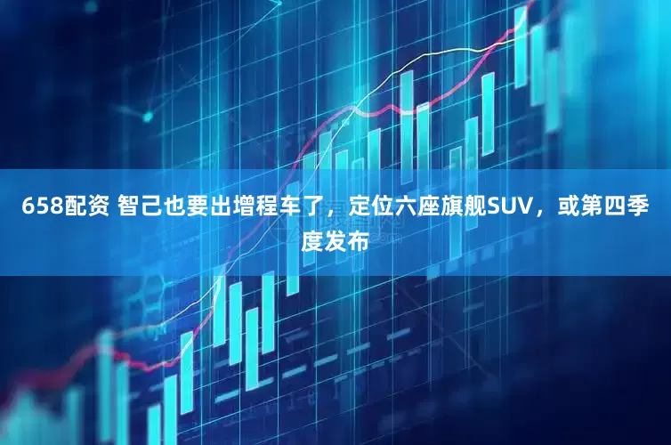 658配资 智己也要出增程车了，定位六座旗舰SUV，或第四季度发布