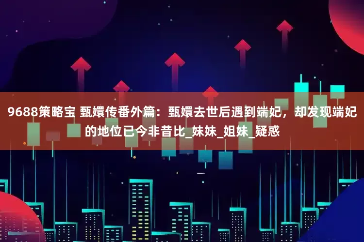 9688策略宝 甄嬛传番外篇：甄嬛去世后遇到端妃，却发现端妃的地位已今非昔比_妹妹_姐妹_疑惑