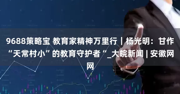 9688策略宝 教育家精神万里行｜杨光明：甘作“天常村小”的教育守护者“_大皖新闻 | 安徽网