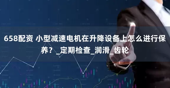 658配资 小型减速电机在升降设备上怎么进行保养？_定期检查_润滑_齿轮