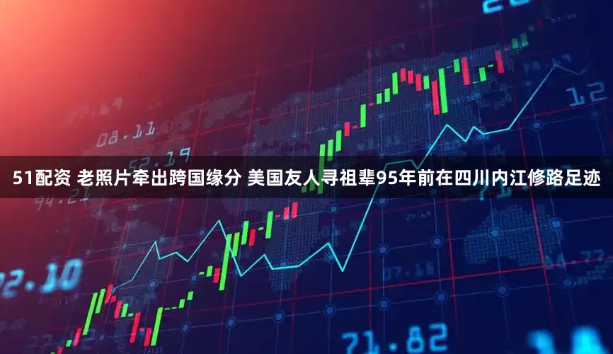 51配资 老照片牵出跨国缘分 美国友人寻祖辈95年前在四川内江修路足迹