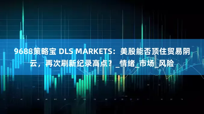 9688策略宝 DLS MARKETS：美股能否顶住贸易阴云，再次刷新纪录高点？_情绪_市场_风险