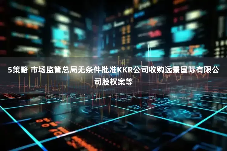 5策略 市场监管总局无条件批准KKR公司收购远景国际有限公司股权案等