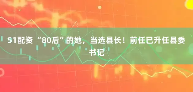 51配资 “80后”的她，当选县长！前任已升任县委书记