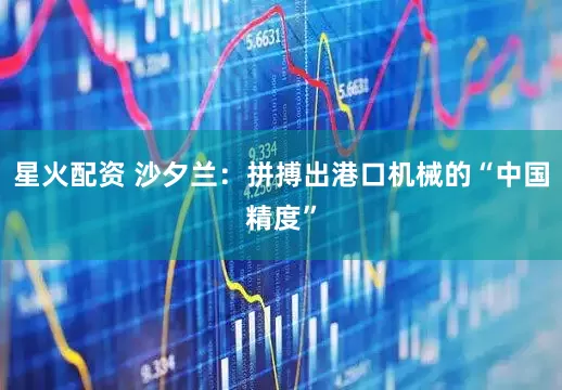 星火配资 沙夕兰：拼搏出港口机械的“中国精度”