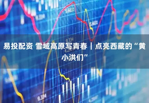 易投配资 雪域高原写青春｜点亮西藏的“黄小洪们”