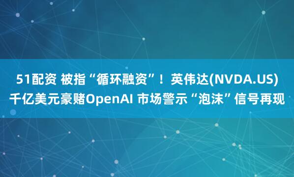 51配资 被指“循环融资”！英伟达(NVDA.US)千亿美元豪赌OpenAI 市场警示“泡沫”信号再现
