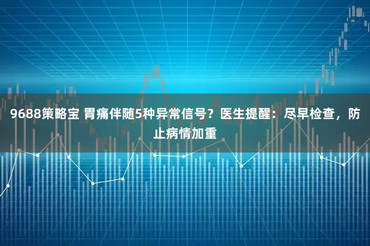 9688策略宝 胃痛伴随5种异常信号？医生提醒：尽早检查，防止病情加重