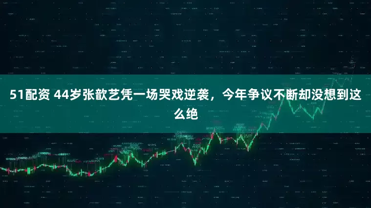 51配资 44岁张歆艺凭一场哭戏逆袭，今年争议不断却没想到这么绝