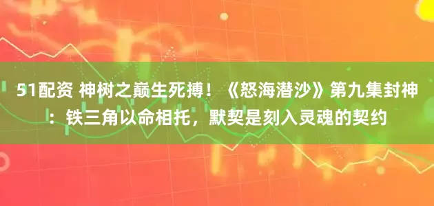 51配资 神树之巅生死搏！《怒海潜沙》第九集封神：铁三角以命相托，默契是刻入灵魂的契约