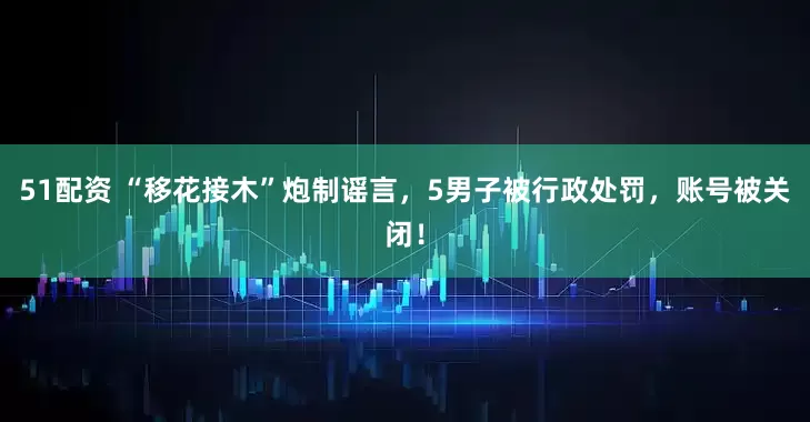 51配资 “移花接木”炮制谣言，5男子被行政处罚，账号被关闭！