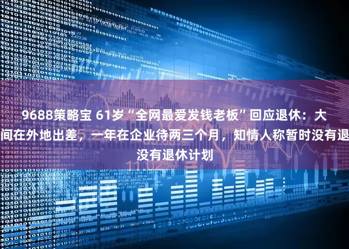 9688策略宝 61岁“全网最爱发钱老板”回应退休：大部分时间在外地出差，一年在企业待两三个月，知情人称暂时没有退休计划
