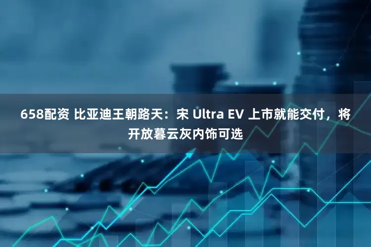 658配资 比亚迪王朝路天：宋 Ultra EV 上市就能交付，将开放暮云灰内饰可选