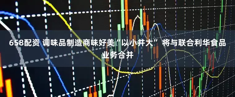 658配资 调味品制造商味好美“以小并大” 将与联合利华食品业务合并